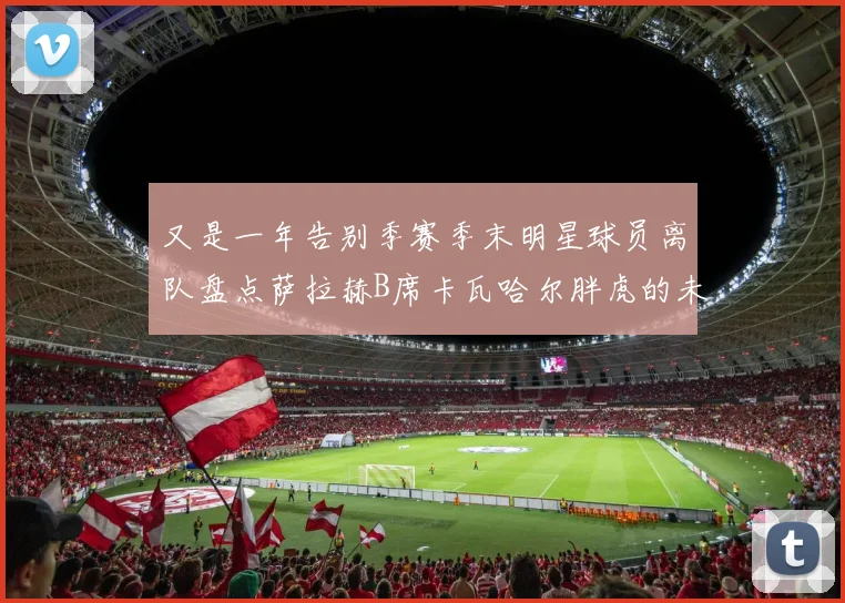 又是一年告别季赛季末明星球员离队盘点萨拉赫B席卡瓦哈尔胖虎的未来去向