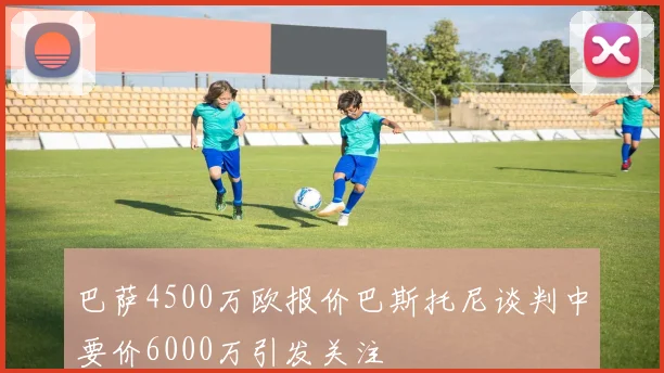 巴萨4500万欧报价巴斯托尼谈判中要价6000万引发关注