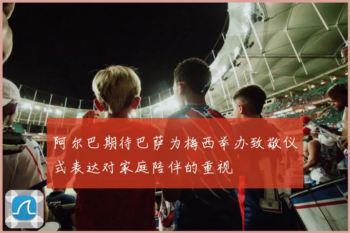 阿尔巴期待巴萨为梅西举办致敬仪式表达对家庭陪伴的重视