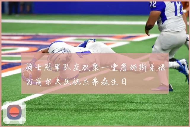 骑士冠军队友欢聚一堂詹姆斯乐福打高尔夫庆祝杰弗森生日