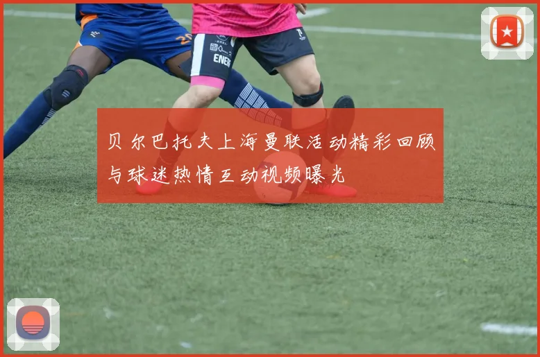 贝尔巴托夫上海曼联活动精彩回顾与球迷热情互动视频曝光