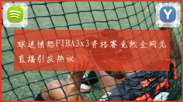 球迷愤怒FIBA3x3资格赛竟然全网无直播引发热议