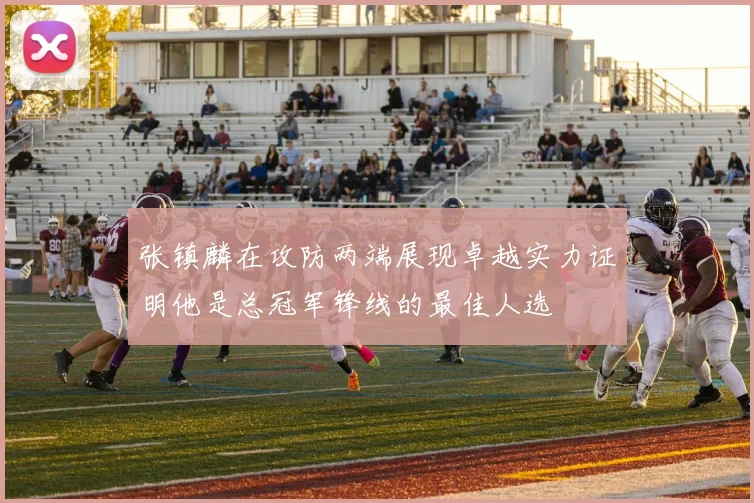 张镇麟在攻防两端展现卓越实力证明他是总冠军锋线的最佳人选