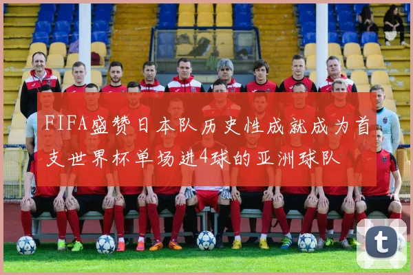 FIFA盛赞日本队历史性成就成为首支世界杯单场进4球的亚洲球队