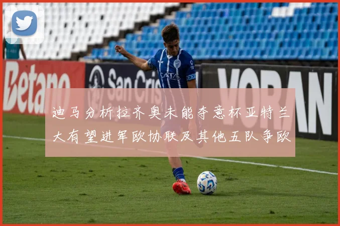 迪马分析拉齐奥未能夺意杯亚特兰大有望进军欧协联及其他五队争欧联资格