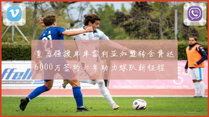 皇马强援库库雷利亚加盟转会费达6000万签约六年助力球队新征程