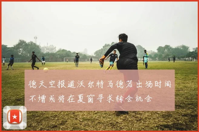 德天空报道沃尔特马德若出场时间不增或将在夏窗寻求转会机会