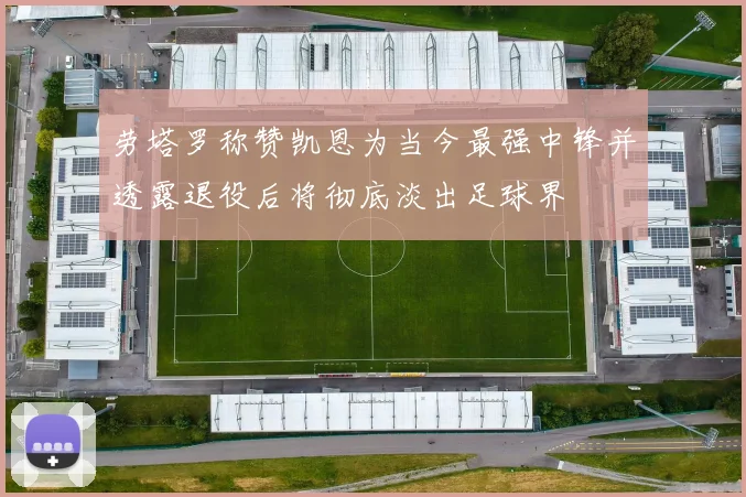劳塔罗称赞凯恩为当今最强中锋并透露退役后将彻底淡出足球界