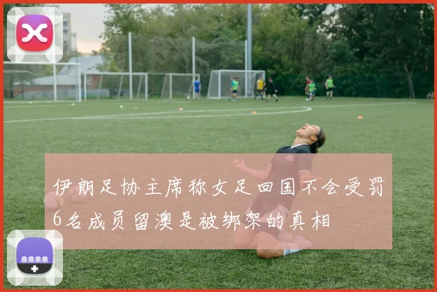 伊朗足协主席称女足回国不会受罚6名成员留澳是被绑架的真相