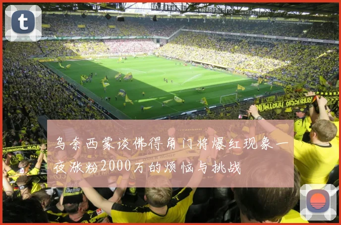 乌奈西蒙谈佛得角门将爆红现象一夜涨粉2000万的烦恼与挑战