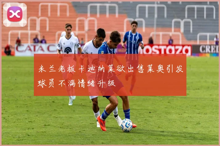 米兰老板卡迪纳莱欲出售莱奥引发球员不满情绪升级