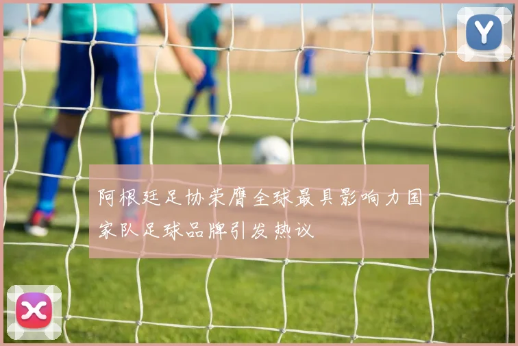 阿根廷足协荣膺全球最具影响力国家队足球品牌引发热议